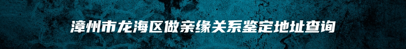 漳州市龙海区做亲缘关系鉴定地址查询