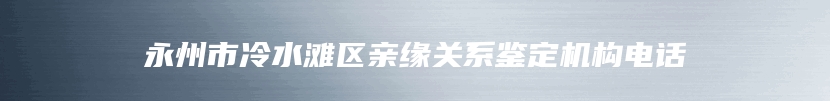 永州市冷水滩区亲缘关系鉴定机构电话