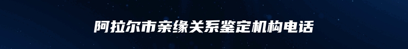 阿拉尔市亲缘关系鉴定机构电话