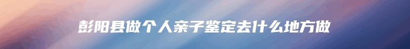 彭阳县做个人亲子鉴定去什么地方做