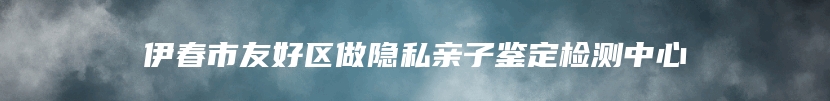 伊春市友好区做隐私亲子鉴定检测中心