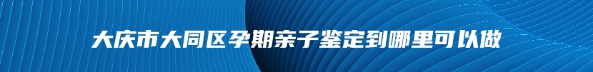 大庆市大同区孕期亲子鉴定到哪里可以做