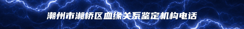 潮州市湘桥区血缘关系鉴定机构电话