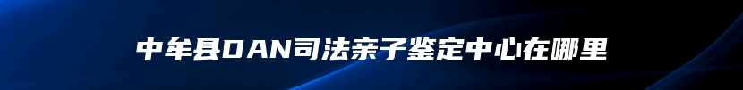 中牟县DAN司法亲子鉴定中心在哪里