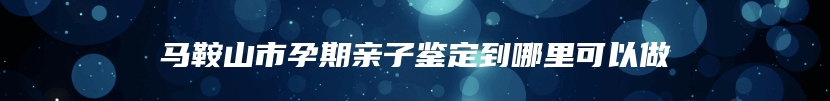 马鞍山市孕期亲子鉴定到哪里可以做