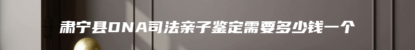 肃宁县DNA司法亲子鉴定需要多少钱一个