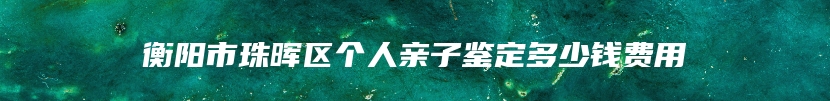 衡阳市珠晖区个人亲子鉴定多少钱费用