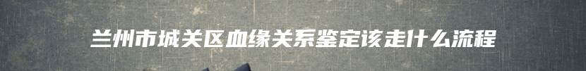 兰州市城关区血缘关系鉴定该走什么流程