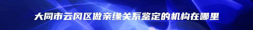 大同市云冈区做亲缘关系鉴定的机构在哪里