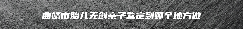 曲靖市胎儿无创亲子鉴定到哪个地方做