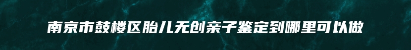 南京市鼓楼区胎儿无创亲子鉴定到哪里可以做