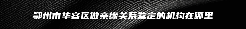 鄂州市华容区做亲缘关系鉴定的机构在哪里