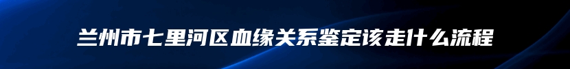 兰州市七里河区血缘关系鉴定该走什么流程