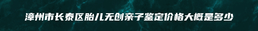 漳州市长泰区胎儿无创亲子鉴定价格大概是多少