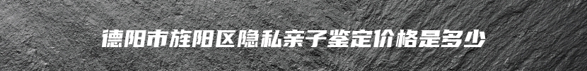 德阳市旌阳区隐私亲子鉴定价格是多少