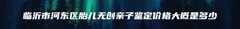 临沂市河东区胎儿无创亲子鉴定价格大概是多少