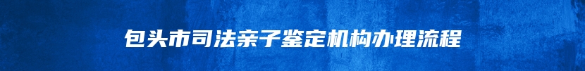 包头市司法亲子鉴定机构办理流程