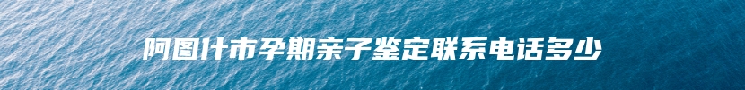 阿图什市孕期亲子鉴定联系电话多少