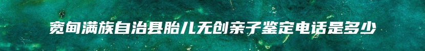 宽甸满族自治县胎儿无创亲子鉴定电话是多少