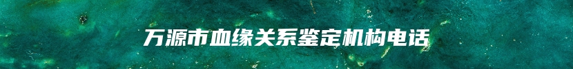 万源市血缘关系鉴定机构电话