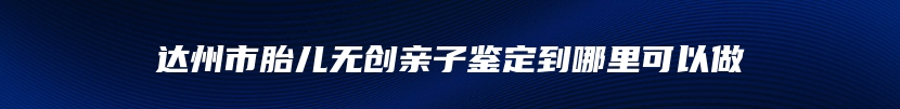 达州市胎儿无创亲子鉴定到哪里可以做