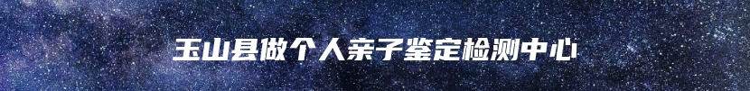玉山县做个人亲子鉴定检测中心