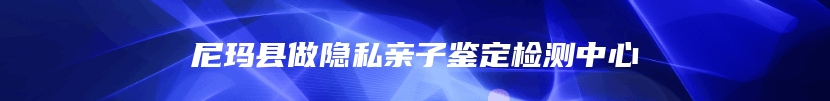 尼玛县做隐私亲子鉴定检测中心