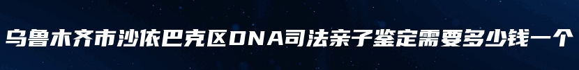 乌鲁木齐市沙依巴克区DNA司法亲子鉴定需要多少钱一个