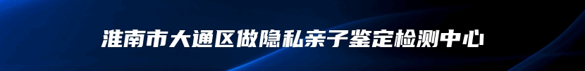 淮南市大通区做隐私亲子鉴定检测中心