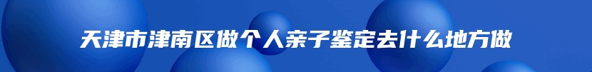 天津市津南区做个人亲子鉴定去什么地方做