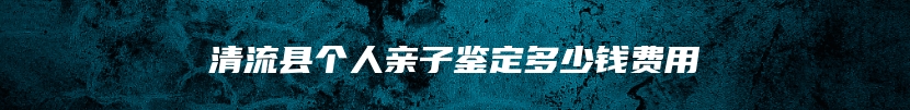 清流县个人亲子鉴定多少钱费用