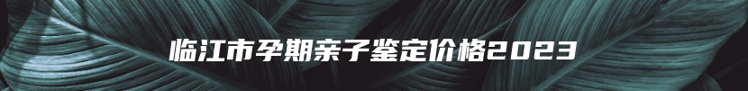 临江市孕期亲子鉴定价格2023