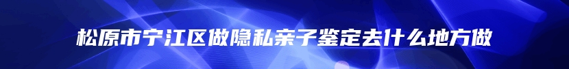 松原市宁江区做隐私亲子鉴定去什么地方做