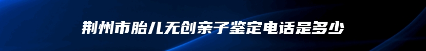 荆州市胎儿无创亲子鉴定电话是多少