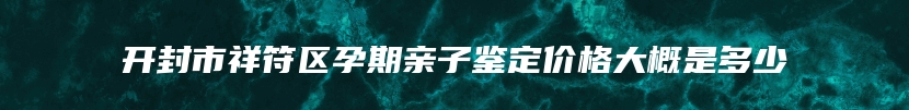 开封市祥符区孕期亲子鉴定价格大概是多少