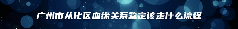 广州市从化区血缘关系鉴定该走什么流程