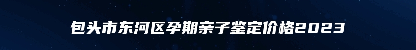 包头市东河区孕期亲子鉴定价格2023