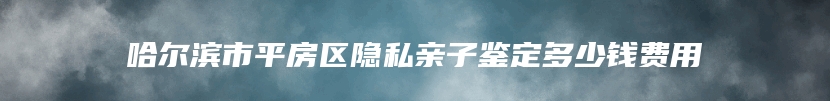 哈尔滨市平房区隐私亲子鉴定多少钱费用