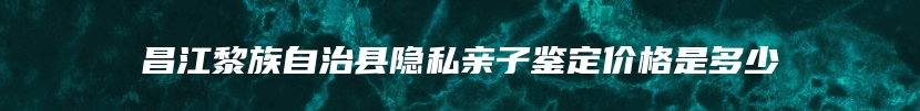 昌江黎族自治县隐私亲子鉴定价格是多少