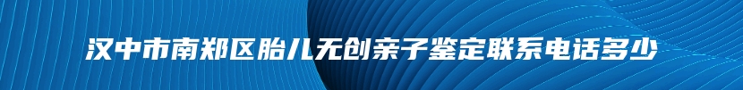 汉中市南郑区胎儿无创亲子鉴定联系电话多少