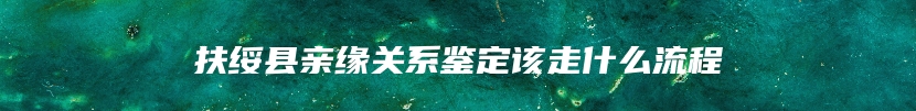 扶绥县亲缘关系鉴定该走什么流程