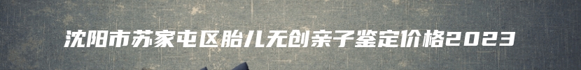 沈阳市苏家屯区胎儿无创亲子鉴定价格2023