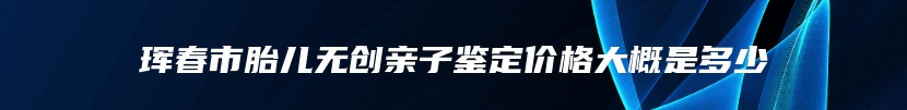 珲春市胎儿无创亲子鉴定价格大概是多少