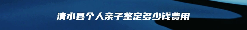 清水县个人亲子鉴定多少钱费用