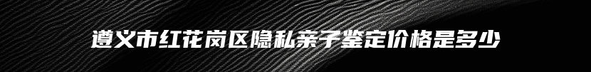 遵义市红花岗区隐私亲子鉴定价格是多少