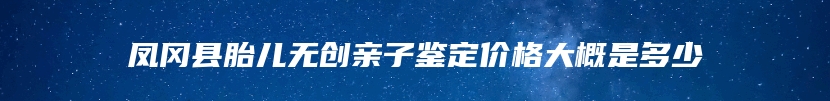 凤冈县胎儿无创亲子鉴定价格大概是多少
