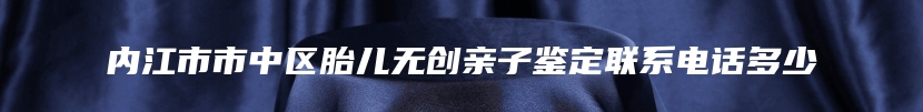内江市市中区胎儿无创亲子鉴定联系电话多少