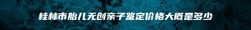 桂林市胎儿无创亲子鉴定价格大概是多少