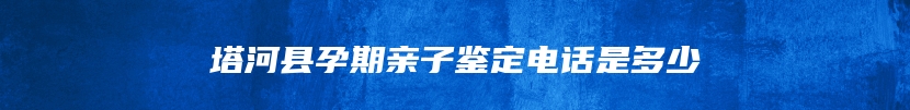 塔河县孕期亲子鉴定电话是多少