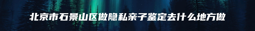 北京市石景山区做隐私亲子鉴定去什么地方做